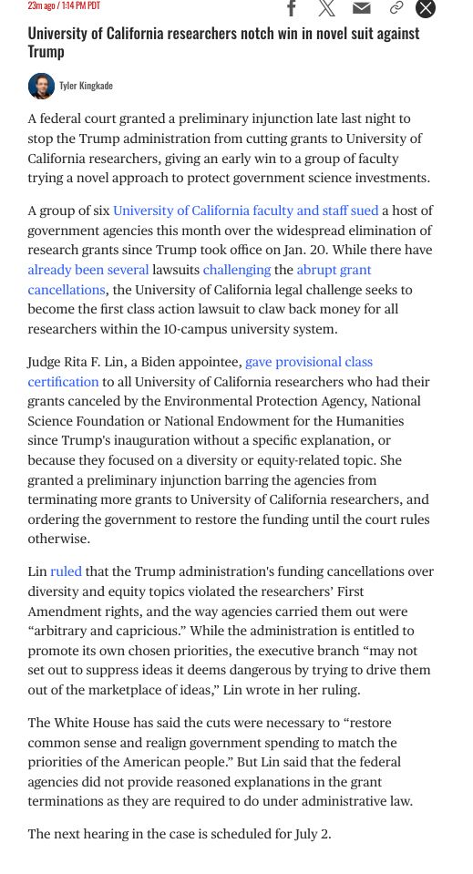A federal court granted a preliminary injunction late last night to stop the Trump administration from cutting grants to University of California researchers, giving an early win to a group of faculty trying a novel approach to protect government science investments.

A group of six University of California faculty and staff sued a host of government agencies this month over the widespread elimination of research grants since Trump took office on Jan. 20. While there have already been several lawsuits challenging the abrupt grant cancellations, the University of California legal challenge seeks to become the first class action lawsuit to claw back money for all researchers within the 10-campus university system.

Judge Rita F. Lin, a Biden appointee, gave provisional class certification to all University of California researchers who had their grants canceled by the Environmental Protection Agency, National Science Foundation or National Endowment for the Humanities since Trump's inauguration without a specific explanation, or because they focused on a diversity or equity-related topic. She granted a preliminary injunction barring the agencies from terminating more grants to University of California researchers, and ordering the government to restore the funding until the court rules otherwise.

University of California researchers notch win in novel suit against Trump, continued
Lin ruled that the Trump administration's funding cancellations over diversity and equity topics violated the researchers’ First Amendment rights, and the way agencies carried them out were “arbitrary and capricious.” While the administration is entitled to promote its own chosen priorities, the executive branch “may not set out to suppress ideas it deems dangerous by trying to drive them out of the marketplace of ideas,” Lin wrote in her ruling.