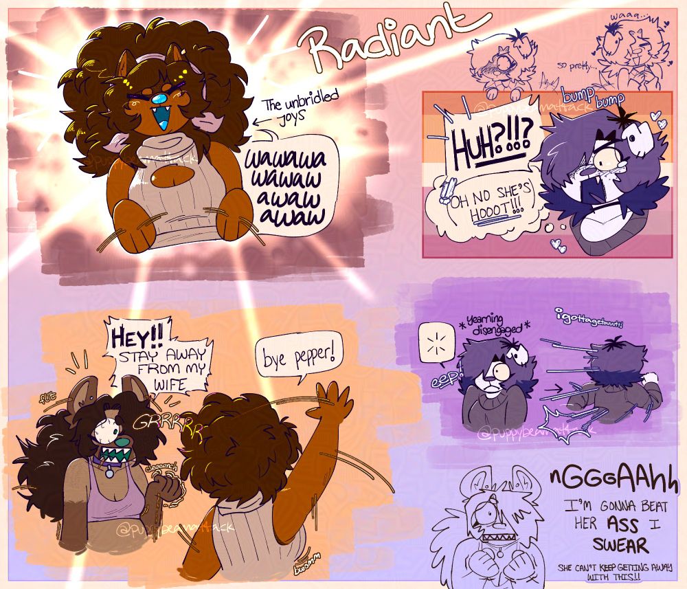 Pictured are three characters(each portrayed in busts/headshots):
- Trisha, a dog with two fur tones(orange and brown), lots of freckles, and large, fluffy brown hair. She also has a bright blue nose and tongue. She wears a pink bandana folded into a headband, a single gold earring on her right ear, and a peach colored sweater.
- Azzy, a hyena with two fur tones(a tan color and a light brown), scattered freckles, and long, curly dark brown hair that sweeps over one eye and is tied into a ponytail that unfolds down her back. She has a slightly faded green nose and tongue, and her uncovered eye is a darker green. She wears a purple collar with a silver tag, a silver earring, and a pink sports bra.
- Pepper, a dog with one fur tone(off-white), some facial freckles, and shoulder length hair styled into a wolfish haircut. It is dyed a light purple at the top and dark purple near the edges. Her dark brown roots peek through slightly. Her nose and tongue are colored the same light purple as her hair, and her irises are a dark brown. She wears a big dull purple sweater and a choker.

Panel 1:
SFX1: "Radiant"
Text2: "The unbridled joys"(there is also an arrow pointing to Trisha)
Trisha: Trisha shines with pure bliss, flapping her paws and stimming, "wawawawawawawawawaw"

Panel 2:
There is a headshot of pepper blushing, looking shocked over a faded lesbian flag.
Above this, there are two pepper sketches saying, "so pretty" and "waa"
SFX1: "bump bump"
Pepper: She exclaims, "HUH?!!?" and thinks, "OH NO SHE'S HOOOT!!!"

Panel 3:
Trisha and Azzy are together. Trisha is waving, and Azzy is fuming.
SFX1: "flit"
SFX2: "GRR"
SFX3: "clench"
Azzy: "HEY!! STAY AWAY FROM MY WIFE"
Trisha: "bye pepper!"
SFX4: "bwom"

Panel 4:
Text1: "yearning disengaged"
SFX2: "eep!"
Text: "i gotta get out!"
Pepper: Pepper realizes she's being yelled at and bolts.
Under this, there's an Azzy sketch balling both fists, saying, "NGAH! I'M GONNA BEAT HER ASS I SWEAR! SHE CAN'T KEEP GETTING AWAY WITH THIS!"