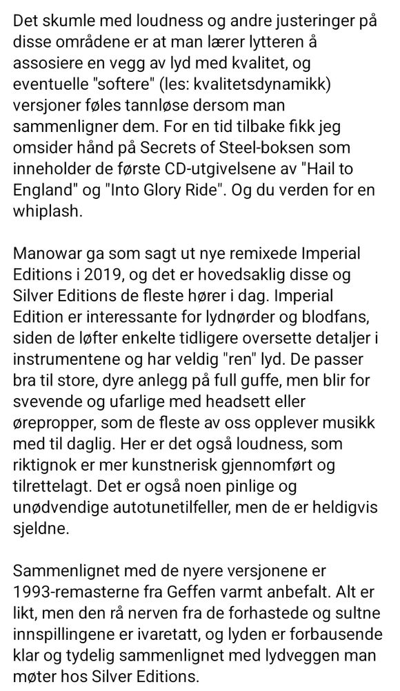 Skjermdump av tekst, del 3:

Det skumle med loudness og andre justeringer på disse områdene er at man lærer lytteren å assosiere en vegg av lyd med kvalitet, og eventuelle "softere" (les: kvalitetsdynamikk) versjoner føles tannløse dersom man sammenligner dem. For en tid tilbake fikk jeg omsider hånd på Secrets of Steel-boksen som inneholder de første CD-utgivelsene av "Hail to England" og "Into Glory Ride". Og du verden for en whiplash.

Manowar ga som sagt ut nye remixede Imperial Editions i 2019, og det er hovedsaklig disse og Silver Editions de fleste hører i dag. Imperial Edition er interessante for lydnørder og blodfans, siden de løfter enkelte tidligere oversette detaljer i instrumentene og har veldig "ren" lyd. De passer bra til store, dyre anlegg på full guffe, men blir for svevende og ufarlige med headsett eller ørepropper, som de fleste av oss opplever musikk med til daglig. Her er det også loudness, som riktignok er mer kunstnerisk gjennomført og tilrettelagt. Det er også noen pinlige og unødvendige autotunetilfeller, men de er heldigvis sjeldne.

Sammenlignet med de nyere versjonene er 1993-remasterne fra Geffen varmt anbefalt. Alt er likt, men den rå nerven fra de forhastede og sultne innspillingene er ivaretatt, og lyden er forbausende klar og tydelig sammenlignet med lydveggen man møter hos Silver Editions.