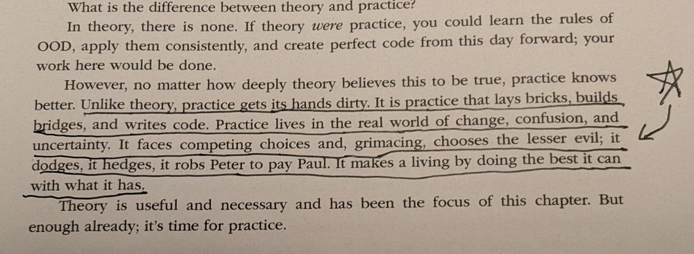 "Unlike theory, practice gets its hands dirty. It is practice that lays bricks, builds bridges, and writes code. Practice lives in the real world of change, confusion, and uncertainty. It faces competing choices and, grimacing, chooses the lesser evil; it dodges, it hedges, it  robs Peter to pay Paul. It makes a living by doing the best it can with what it has."