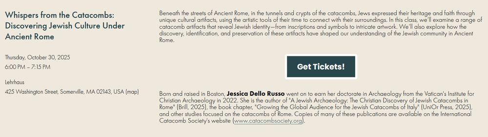 Beneath the streets of Ancient Rome, in the tunnels and crypts of the catacombs, Jews expressed their heritage and faith through unique cultural artifacts, using the artistic tools of their time to connect with their surroundings. In this class, we’ll examine a range of catacomb artifacts that reveal Jewish identity—from inscriptions and symbols to intricate artwork. We’ll also explore how the discovery, identification, and preservation of these artifacts have shaped our understanding of the Jewish community in Ancient Rome. Born and raised in Boston, Jessica Dello Russo went on to earn her doctorate in Archaeology from the Vatican's Institute for Christian Archaeology in 2022. She is the author of "A Jewish Archaeology: The Christian Discovery of Jewish Catacombs in Rome" (Brill, 2025), the book chapter, "Growing the Global Audience for the Jewish Catacombs of Italy" (UniOr Press, 2025), and other studies focused on the catacombs of Rome. Copies of many of these publications are available on the International Catacomb Society's website (www.catacombsociety.org).