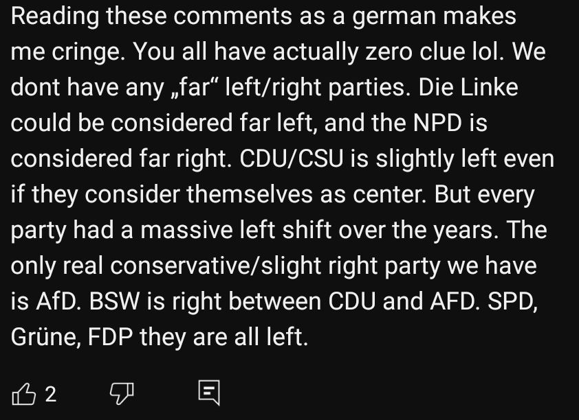 Reading these comments as a german makes me cringe. You all have actually zero clue lol. We dont have any "far" left/right parties. Die Linke could be considered far left, and the NPD is considered far right. CDU/CSU is slightly left even if they consider themselves as center. But every party had a massive left shift over the years. The only real conservatives/slight right party we have is AfD. BSW is right between CDU and AFD. SPD, Grüne, FDP they are all left.