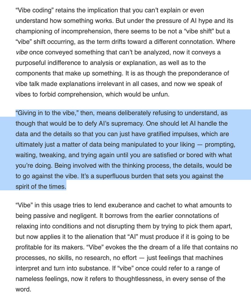 “Vibe coding” retains the implication that you can’t explain or even understand how something works. But under the pressure of AI hype and its championing of incomprehension, there seems to be not a “vibe shift” but a “vibe” shift occurring, as the term drifts toward a different connotation. Where vibe once conveyed something that can’t be analyzed, now it conveys a purposeful indifference to analysis or explanation, as well as to the components that make up something. It is as though the preponderance of vibe talk made explanations irrelevant in all cases, and now we speak of vibes to forbid comprehension, which would be unfun.

“Giving in to the vibe,” then, means deliberately refusing to understand, as though that would be to defy AI’s supremacy. One should let AI handle the data and the details so that you can just have gratified impulses, which are ultimately just a matter of data being manipulated to your liking — prompting, waiting, tweaking, and trying again until you are satisfied or bored with what you’re doing. Being involved with the thinking process, the details, would be to go against the vibe. It’s a superfluous burden that sets you against the spirit of the times.

“Vibe” in this usage tries to lend exuberance and cachet to what amounts to being passive and negligent. It borrows from the earlier connotations of relaxing into conditions and not disrupting them by trying to pick them apart, but now applies it to the alienation that “AI” must produce if it is going to be profitable for its makers. “Vibe” evokes the the dream of a life that contains no processes, no skills, no research, no effort — just feelings that machines interpret and turn into substance. If “vibe” once could refer to a range of nameless feelings, now it refers to thoughtlessness, in every sense of the word.