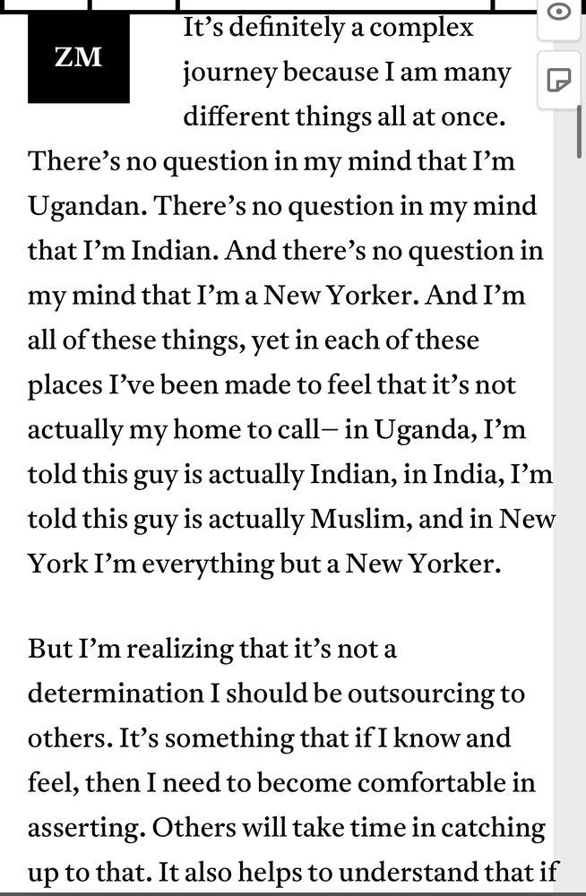 “It’s definitely a complex journey because I am many different things all at once. There’s no question in my mind that I’m Ugandan. There’s no question in my mind that I’m Indian. And there’s no question in my mind that I’m a New Yorker. And I’m all of these things, yet in each of these places I’ve been made to feel that it’s not actually my home to call– in Uganda, I’m told this guy is actually Indian, in India, I’m told this guy is actually Muslim, and in New York I’m everything but a New Yorker.

But I’m realizing that it’s not a determination I should be outsourcing to others. It’s something that if I know and feel, then I need to become comfortable in asserting. Others will take time in catching up to that.”