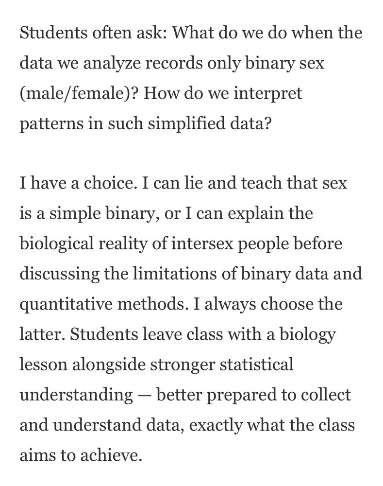 Students often ask: What do we do when the data we analyze records only binary sex (male/female)? How do we interpret patterns in such simplified data?

I have a choice. I can lie and teach that sex is a simple binary, or I can explain the biological reality of intersex people before discussing the limitations of binary data and quantitative methods. I always choose the latter. Students leave class with a biology lesson alongside stronger statistical understanding — better prepared to collect and understand data, exactly what the class aims to achieve.
