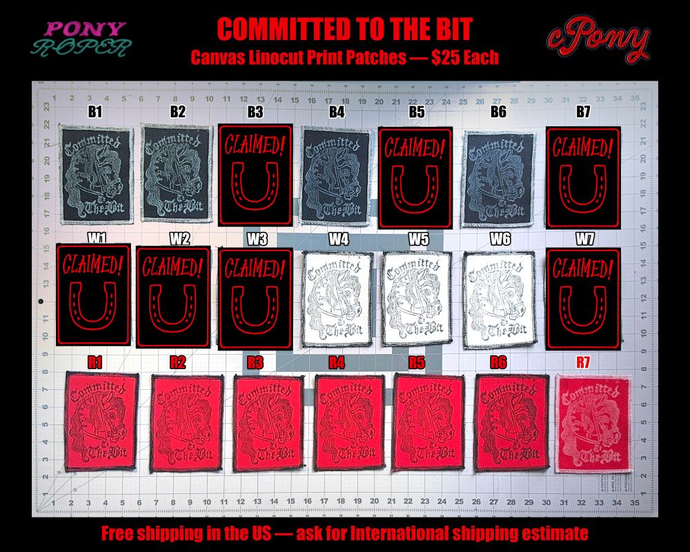 Pony Roper & cPony Committed to the Bit Ponyplay Canvas Linocut Print Patches - $25 Each.  Free Shipping in the US - Ask for international shipping estimate.  Three rows of 7 patches.  The top row is black canvas with white ink.  The middle row is white canvas with black ink.  The bottom row is red canvas with black ink.  The last red canvas patch in the bottom row is made with white ink instead of black.  The patch design features a leather ponyplay hood & the words “Committed to the Bit” in old english hand lettering.  The individual patches are indicated by a letter & number combo for ease of ordering.  When a patch is no longer available, it is covered up by an image of a horseshoe & the word “Claimed!”.