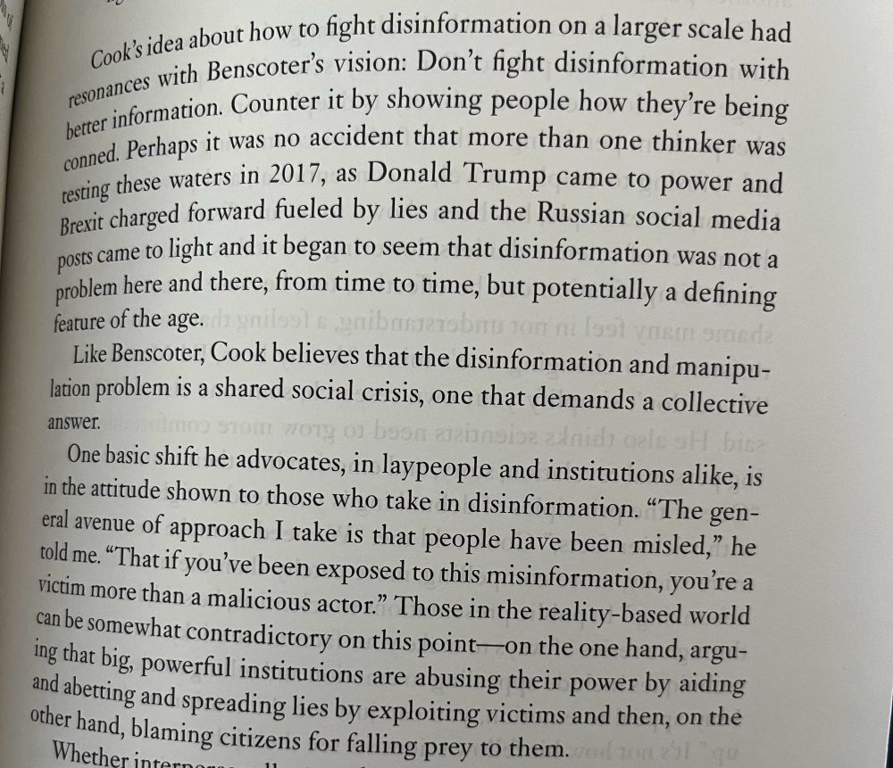 Cooks idea about how to ight disinformation on a larger scale had resonances with Benscote's vision: Don't fight disinformation with better information. Counter it by showing people how they're being conned. Perhaps it was no accident that more than one thinker was resting these waters in 2017, as Donald Trump came to power and Brexit charged forward fueled by lies and the Russian social media posts came to light and it began to seem that disinformation was not a problem here and there, from time to time, but potentially a defining feature of the age.
Like Benscoter, Cook believes that the disinformation and manipulation problem is a shared social crisis, one that demands a collective
answer.
One basic shift he advocates, in laypeople and institutions alike, is in the attitude shown to those who take in disinformation. "The general avenue of approach I take is that people have been misled," he told me. "That if you've been exposed to this misinformation, you're a victim more than a malicious actor." Those in the reality-based world can be somewhat contradictory on this point —on the one hand, arguing that big, powerful institutions are abusing their power by aiding and abetting and spreading lies by exploiting victims and then, on the other hand, blaming citizens for falling prey to them.
Whether int