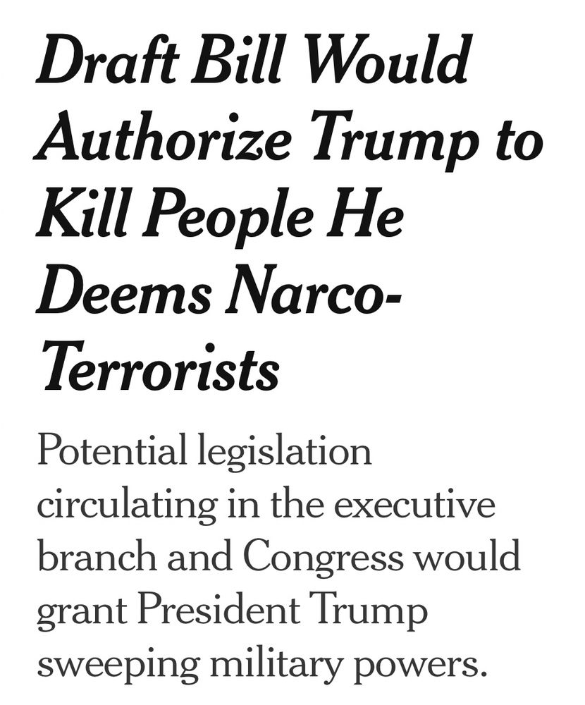 NYT headline: 

Draft Bill Would Authorize Trump to Kill People He Deems Narco-Terrorists

Potential legislation circulating in the executive branch and Congress would grant President Trump sweeping military powers.