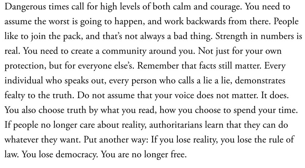 Dangerous times call for high levels of both calm and courage. You need to assume the worst is going to happen, and work backwards from there. People like to join the pack, and that’s not always a bad thing. Strength in numbers is real. You need to create a community around you. Not just for your own protection, but for everyone else’s. Remember that facts still matter. Every individual who speaks out, every person who calls a lie a lie, demonstrates fealty to the truth. Do not assume that your voice does not matter. It does. You also choose truth by what you read, how you choose to spend your time. If people no longer care about reality, authoritarians learn that they can do whatever they want. Put another way: If you lose reality, you lose the rule of law. You lose democracy. You are no longer free.