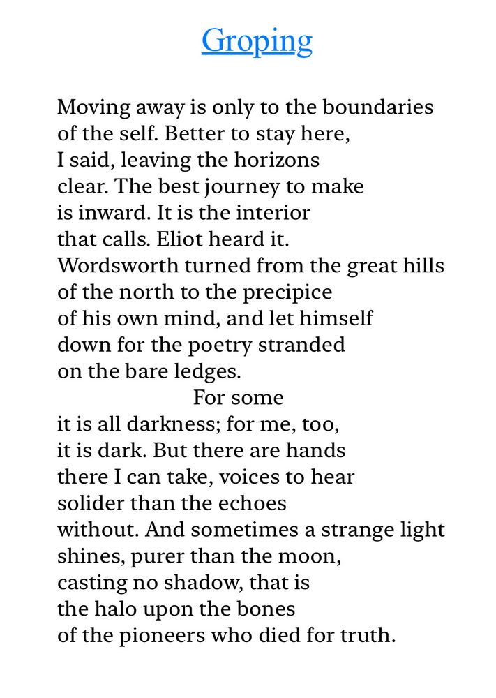 Text of poem -

Groping.
Moving away is only to the boundaries of the self. Better to stay here, I said, leaving the horizons clear. The best journey to make is inward. It is the interior that calls. Eliot heard it.
Wordsworth turned from the great hills of the north to the precipice of his own mind, and let himself down for the poetry stranded on the bare ledges.
For some
it is all darkness; for me, too, it is dark. But there are hands there I can take, voices to hear solider than the echoes
without. And sometimes a strange light shines, purer than the moon, casting no shadow, that is the halo upon the bones
of the pioneers who died for truth.