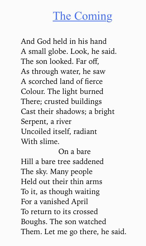 Text of poem -

The Coming.
And God held in his hand
A small globe. Look, he said.
The son looked. Far off, As through water, he saw A scorched land of fierce Colour. The light burned There; crusted buildings Cast their shadows; a bright Serpent, a river
Uncoiled itself, radiant With slime.
On a bare
Hill a bare tree saddened
The sky. Many people
Held out their thin arms To it, as though waiting For a vanished April To return to its crossed Boughs. The son watched Them. Let me go there, he said.