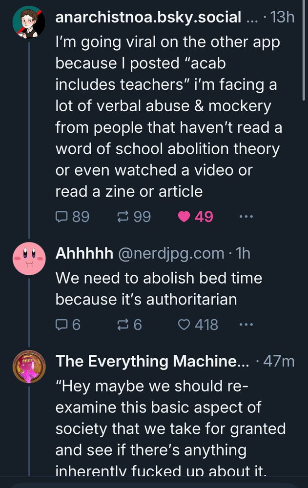 anarchistnoa.bsky.social ... • 13h
I'm going viral on the other app because I posted "acab includes teachers" i'm facing a lot of verbal abuse & mockery from people that haven't read a word of school abolition theory or even watched a video or read a zine or article
≥ 99
• 49
Ahhhhh @nerdjpg.com • 1h
We need to abolish bed time because it's authoritarian
口
6
6
• 418
The Everything Machine... • 47m
"Hey maybe we should reexamine this basic aspect of society that we take for granted and see if there's anything inherentlv fucked un about it.
