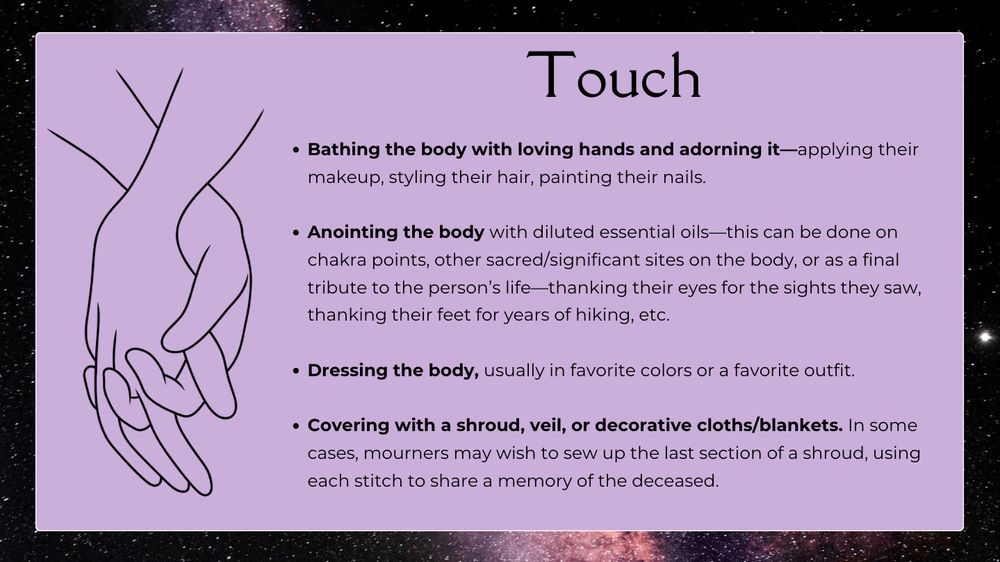 TOUCH

Bathing the body with loving hands and adorning it—applying their makeup, styling their hair, painting their nails.

Anointing the body with diluted essential oils—this can be done on chakra points, other sacred/significant sites on the body, or as a final tribute to the person’s life—thanking their eyes for the sights they saw, thanking their feet for years of hiking, etc.

Dressing the body, usually in favorite colors or a favorite outfit.

Covering with a shroud, veil, or decorative cloths/blankets. In some cases, mourners may wish to sew up the last section of a shroud, using each stitch to share a memory of the deceased.
