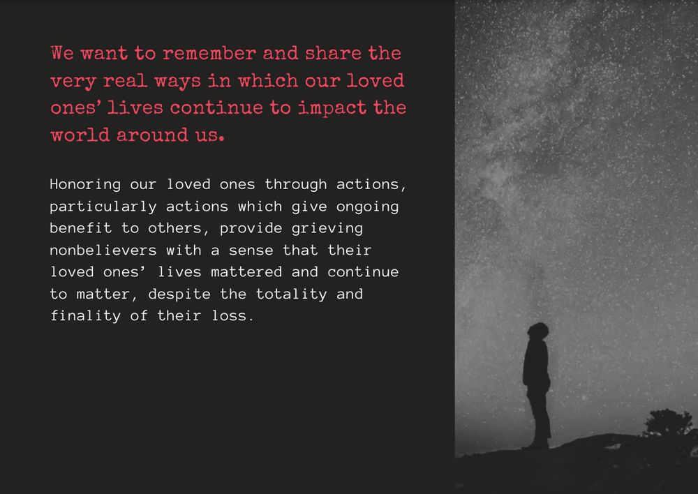 We want to remember and share the very real ways in which our loved ones’ lives continue to impact the world around us. 

Honoring our loved ones through actions, particularly actions which give ongoing benefit to others, provide grieving nonbelievers with a sense that their loved ones’ lives mattered and continue to matter, despite the totality and finality of their loss.