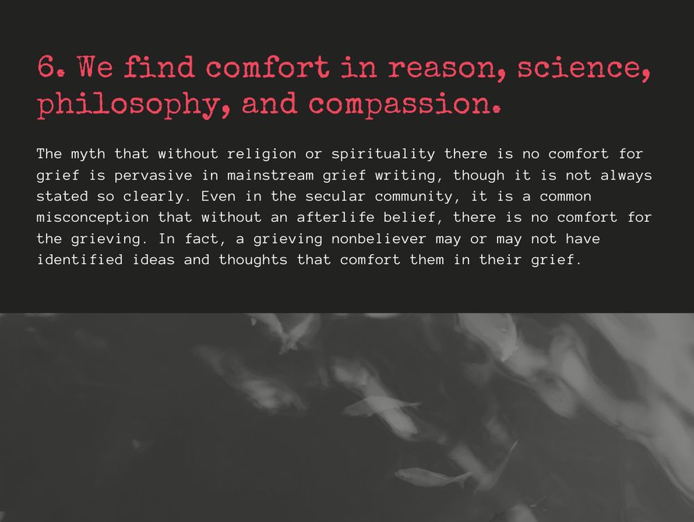 6. We find comfort in reason, science, philosophy, and compassion.

The myth that without religion or spirituality there is no comfort for grief is pervasive in mainstream grief writing, though it is not always stated so clearly. Even in the secular community, it is a common misconception that without an afterlife belief, there is no comfort for the grieving. In fact, a grieving nonbeliever may or may not have identified ideas and thoughts that comfort them in their grief. 