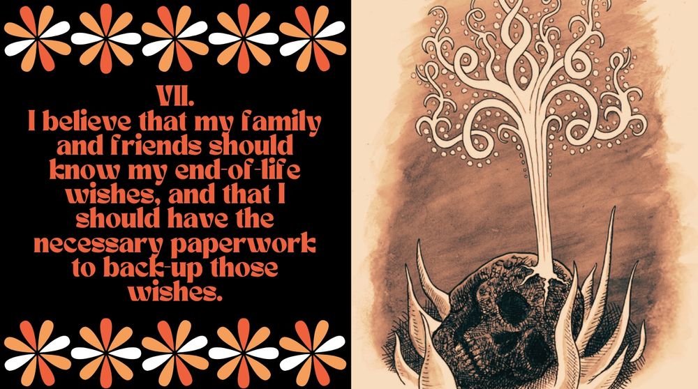 TENET 7

I believe that my family and friends should know my end of life wishes, and that I should have the necessary paperwork to back up those wishes. 

[Image is of a cremated skull cracking open and a beautiful plume of light, almost gust of wind or tree-of-life like in its rendering, ascending into the smoke column]