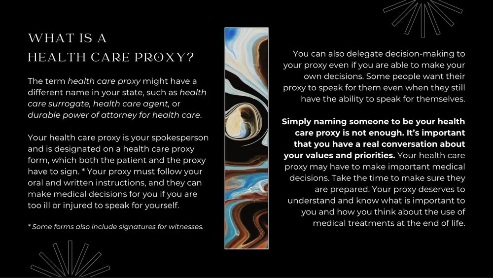 WHAT IS A HEALTH CARE PROXY?

The term health care proxy might have a different name in your state, such as health care surrogate, health care agent, or durable power of attorney for health care. 

Your health care proxy is your spokesperson and is designated on a health care proxy form, which both the patient and the proxy have to sign. * Your proxy must follow your oral and written instructions, and they can make medical decisions for you if you are too ill or injured to speak for yourself.

You can also delegate decision-making to your proxy even if you are able to make your own decisions. Some people want their proxy to speak for them even when they still have the ability to speak for themselves.

Simply naming someone to be your health care proxy is not enough. It’s important that you have a real conversation about your values and priorities. Your health care proxy may have to make important medical decisions. Take the time to make sure they are prepared. Your proxy deserves to understand and know what is important to you and how you think about the use of medical treatments at the end of life.

* Some forms also include signatures for witnesses.