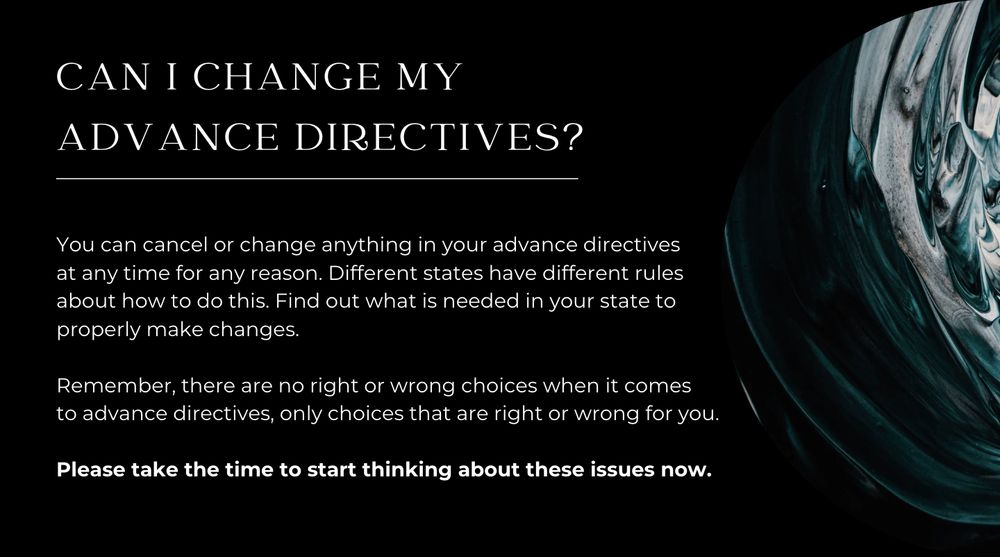 CAN I CHANGE MY ADVANCE DIRECTIVES?

You can cancel or change anything in your advance directives at any time for any reason. Different states have different rules about how to do this. Find out what is needed in your state to properly make changes.

Remember, there are no right or wrong choices when it comes to advance directives, only choices that are right or wrong for you. 

Please take the time to start thinking about these issues now.