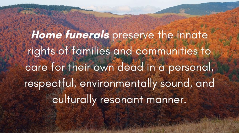 Home funerals preserve the innate rights of families and communities to care for their own dead in a personal, respectful, environmentally sound, and culturally resonant manner.