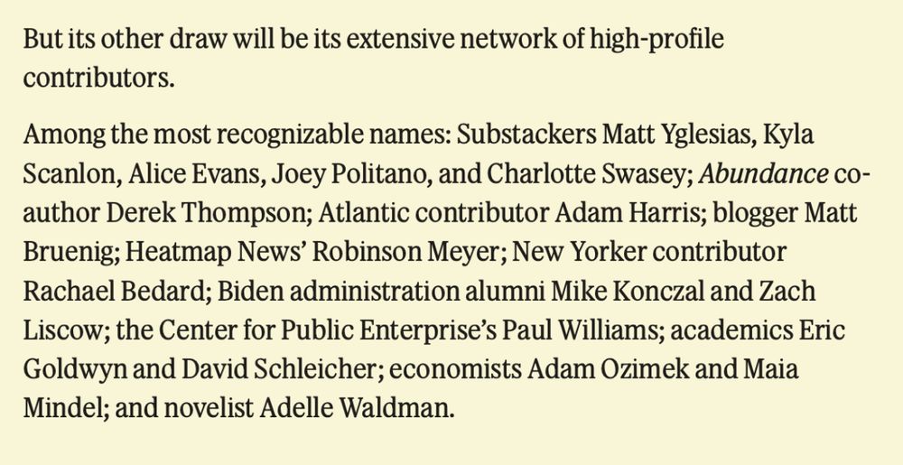 Excerpt reads: 
But its other draw will be its extensive network of high-profile contributors.
Among the most recognizable names: Substackers Matt Yglesias, Kyla Scanlon, Alice Evans, Joey Politano, and Charlotte Swasey; Abundance coauthor Derek Thompson; Atlantic contributor Adam Harris; blogger Matt Bruenig; Heatmap News' Robinson Meyer; New Yorker contributor Rachael Bedard; Biden administration alumni Mike Konczal and Zach Liscow; the Center for Public Enterprise's Paul Williams; academics Eric Goldwyn and David Schleicher; economists Adam Ozimek and Maia Mindel; and novelist Adelle Waldman.