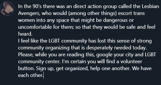In the 90's there was an direct action group called the Lesbian Avengers, who would (among other things) escort trans women into any space that might be dangerous or uncomfortable for them; so that they would be safe and feel heard. 

I feel like the LGBT community has lost this sense of strong community organizing that is desperately needed today. Please, while you are reading this, google your city and LGBT community center. I'm certain you will find a volunteer button. Sign up, get organized, help one another. We have each other.
