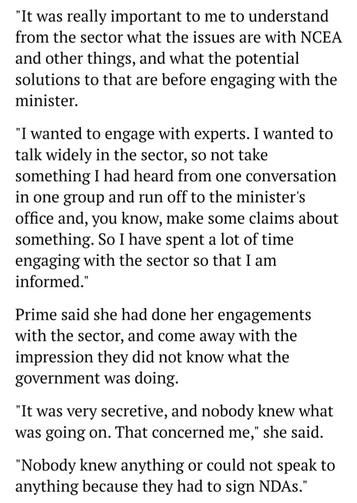 "It was really important to me to understand from the sector what the issues are with NCEA and other things, and what the potential solutions to that are before engaging with the minister.

"I wanted to engage with experts. I wanted to talk widely in the sector, so not take something I had heard from one conversation in one group and run off to the minister's office and, you know, make some claims about something. So I have spent a lot of time engaging with the sector so that I am informed."

Prime said she had done her engagements with the sector, and come away with the impression they did not know what the government was doing.

"It was very secretive, and nobody knew what was going on. That concerned me," she said.

"Nobody knew anything or could not speak to anything because they had to sign NDAs."