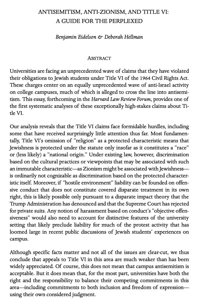 ANTISEMITISM, ANTI-ZIONISM, AND TITLE VI:

A GUIDE FOR THE PERPLEXED

Benjamin Eidelson & Deborah Hellman

ABSTRACT

Universities are facing an unprecedented wave of claims that they have violated their obligations to Jewish students under Title VI of the 1964 Civil Rights Act. These charges center on an equally unprecedented wave of anti-Israel activity on college campuses, much of which is alleged to cross the line into antisemitism. This essay, forthcoming in the Harvard Law Review Forum, provides one of the first systematic analyses of these exceptionally high-stakes claims about Title VI.

Our analysis reveals that the Title VI claims face formidable hurdles, including some that have received surprisingly little attention thus far. Most fundamentally, Title VI’s omission of “religion” as a protected characteristic means that Jewishness is protected under the statute only insofar as it constitutes a “race” or (less likely) a “national origin.” Under existing law, however, discrimination based on the cultural practices or viewpoints that may be associated with such an immutable characteristic—as Zionism might be associated with Jewishnessis ordinarily not cognizable as discrimination based on the protected characteristic itself. Moreover, if “hostile environment” liability can be founded on offensive conduct that does not constitute covered disparate treatment in its own right, this is likely possible only pursuant to a disparate impact theory that the Trump Administration has denounced and that the Supreme Court has rejected for private suits. Any notion of harassment based on conduct’s “objective offensiveness” would also need to account for distinctive features of the university setting that likely preclude liability for much of the protest activity that has loomed large in recent public discussions of Jewish students’ experiences on campus.

Although specific facts matter and not all of the issues are clear-cut, we thus conclude that appeals to Title VI in 