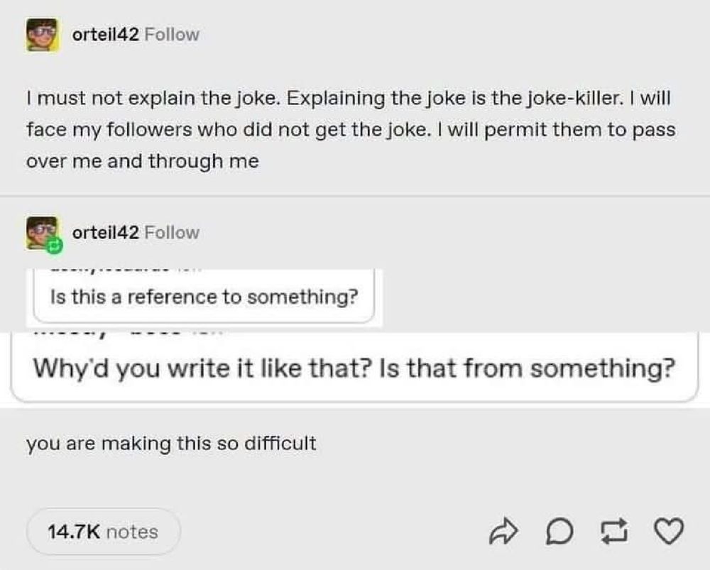 "I must not explain the joke. Explaining the joke is the joke-killer. I will face my followers who do not get the joke. I will permit them to pass over me and through me"

Followed by screenshots of people asking if this is a reference to something.

"You are making this so difficult".