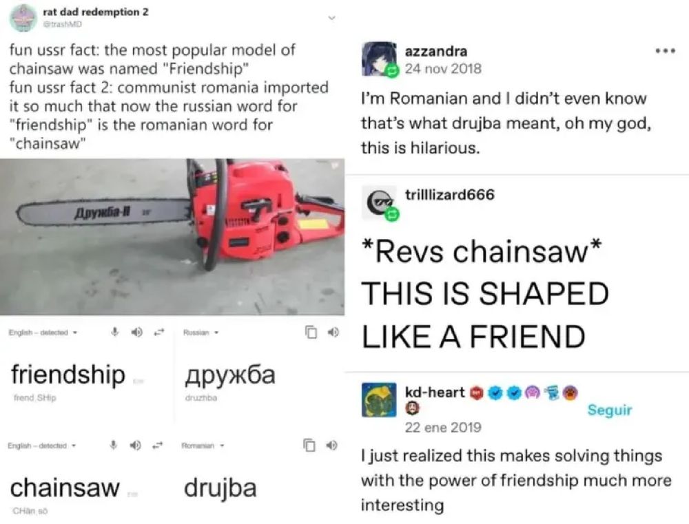 Fun USSR fact 1: The most popular model of chainsaw was named "Friendship".
Fun USSR fact 2: Communist Romania imported so many of these chainsaws that now the Russian word for "Friendship" is the Romanian word for "Chainsaw".
Person: I just realised this makes solving things with the power of friendship much more interesting.