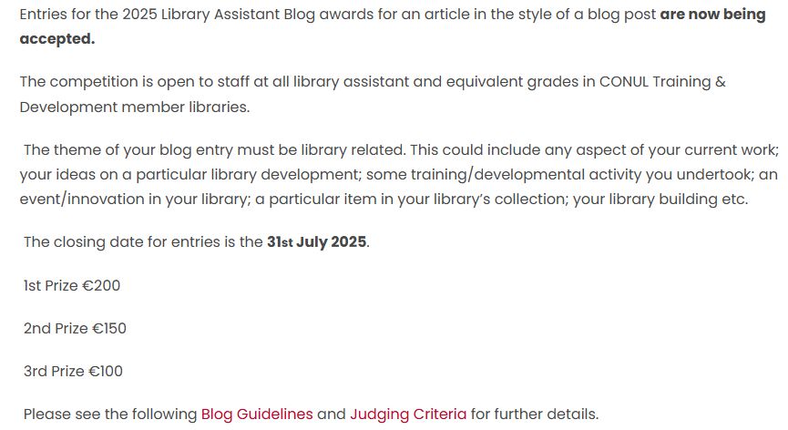 Entries for the 2025 Library Assistant Blog awards for an article in the style of a blog post are now being accepted.

The competition is open to staff at all library assistant and equivalent grades in CONUL Training & Development member libraries.

 The theme of your blog entry must be library related. This could include any aspect of your current work; your ideas on a particular library development; some training/developmental activity you undertook; an event/innovation in your library; a particular item in your library’s collection; your library building etc.  

 The closing date for entries is the 31st July 2025.

 1st Prize €200

 2nd Prize €150

 3rd Prize €100

 Please see the following Blog Guidelines and Judging Criteria for further details.