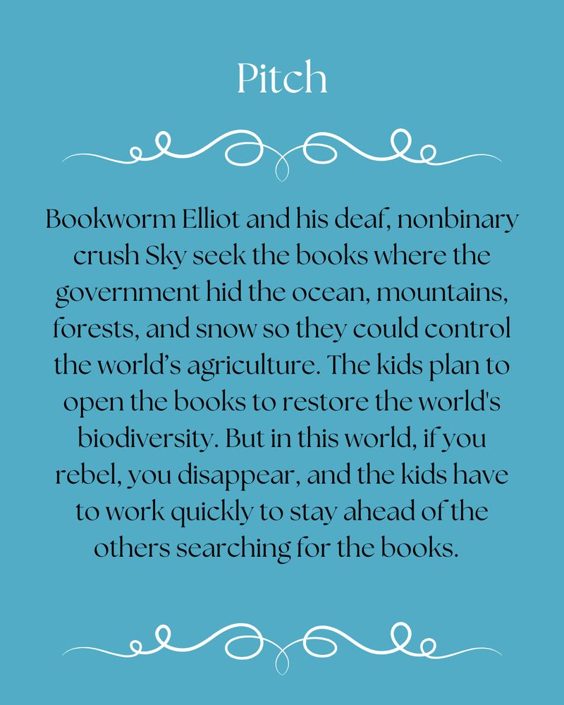 Pitch: Bookworm Elliot and his deaf, nonbinary crush Sky seek the books where the government hid the ocean, mountains, forests, and snow so they could control the world’s agriculture. The kids plan to open the books to restore the world's biodiversity. But in this world, if you rebel, you disappear, and the kids have to work quickly to stay ahead of the others searching for the books.  