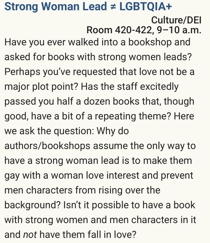 Screenshot of Worldcon 2025 panel description reads as follows:

Strong Woman Lead # LGBTQIA+
Culture/DEl
Room 420-422, 9-10 a.m.
Have you ever walked into a bookshop and asked for books with strong women leads?
Perhaps you've requested that love not be a major plot point? Has the staff excitedly passed you half a dozen books that, though good, have a bit of a repeating theme? Here we ask the question: Why do authors/bookshops assume the only way to have a strong woman lead is to make them gay with a woman love interest and prevent men characters from rising over the background? Isn't it possible to have a book with strong women and men characters in it and not have them fall in love?