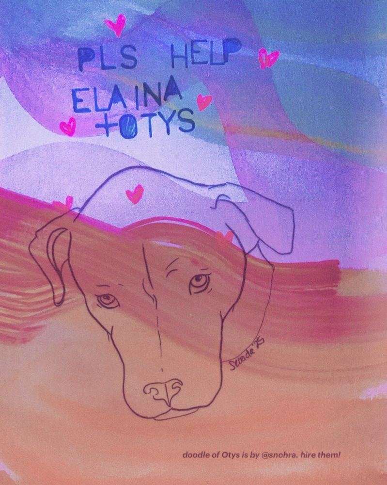 watercolor brush strokes in purple, orange, blue with pink hearts and in handwritten stencil letter, PLS HELP ELAINA + OTYS, over a drawing of a dog. lower right hand corner in serif font: "doodle of Otys by @snohra. hire them!"