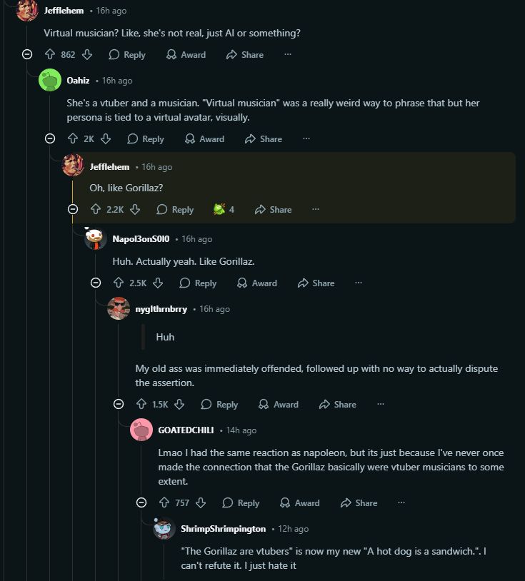 Reddit thread:

- Virtual musician? Like, she's not real, just AI or something?

- she's a vtuber and a musician. "Virtual musician" was a relaly weird way to phrase that but her persona is tied to a virtual avatar, visually.

- Oh, like Gorillaz?

- Huh. Actually yeah. Like Gorillaz

- "Huh". My old ass was immediately offended, followed up with no way to actually dispute that assertion

- Lmao I had the same reaction as napoleon, but its just because I've never once made the connection that the Gorillaz basically were vtuber musicians to some extent

- "The Gorillaz are vtubers" is now my new "A hot dog is a sandwich.". I can't refute it. I just hate it.