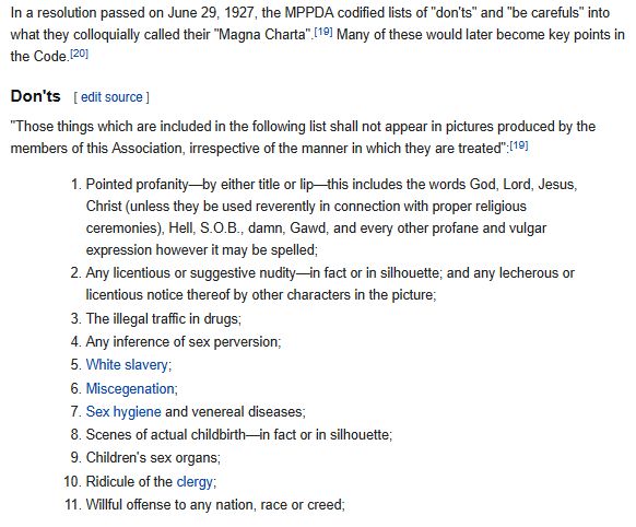 screenshot of the wikipedia page for the hays code.

"In a resolution passed on June 29, 1927, the MPPDA codified lists of "don'ts" and "be carefuls" into what they colloquially called their "Magna Charta". Many of these would later become key points in the Code.

Don'ts
"Those things which are included in the following list shall not appear in pictures produced by the members of this Association, irrespective of the manner in which they are treated":[19]

        1. Pointed profanity—by either title or lip—this includes the words God, Lord, Jesus, Christ (unless they be used reverently in connection with proper religious ceremonies), Hell, S.O.B., damn, Gawd, and every other profane and vulgar expression however it may be spelled;
        2. Any licentious or suggestive nudity—in fact or in silhouette; and any lecherous or licentious notice thereof by other characters in the picture;
        3. The illegal traffic in drugs;
        4. Any inference of sex perversion;
        5. White slavery;
        6. Miscegenation (another word for race mixing)
        7. Sex hygiene and venereal diseases;
        8. Scenes of actual childbirth—in fact or in silhouette;
        9. Children's sex organs;
        10. Ridicule of the clergy;
        11. Willful offense to any nation, race or creed;"