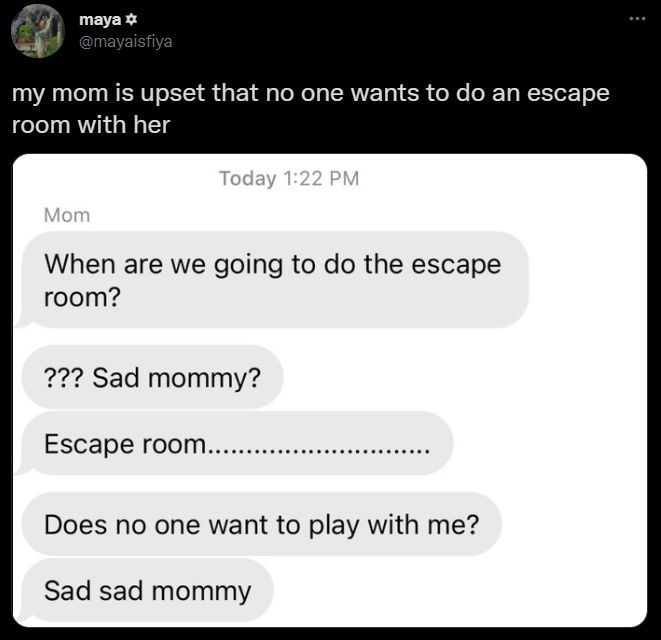 tweet by maya at mayaisfiya reading, "my mom is upset that no one wants to do an escape room with her." it shows texts from mom reading,
When are we going to do the escape room?
question marks Sad mommy?
Escape room...
Does no one want to play with me?
Sad sad mommy