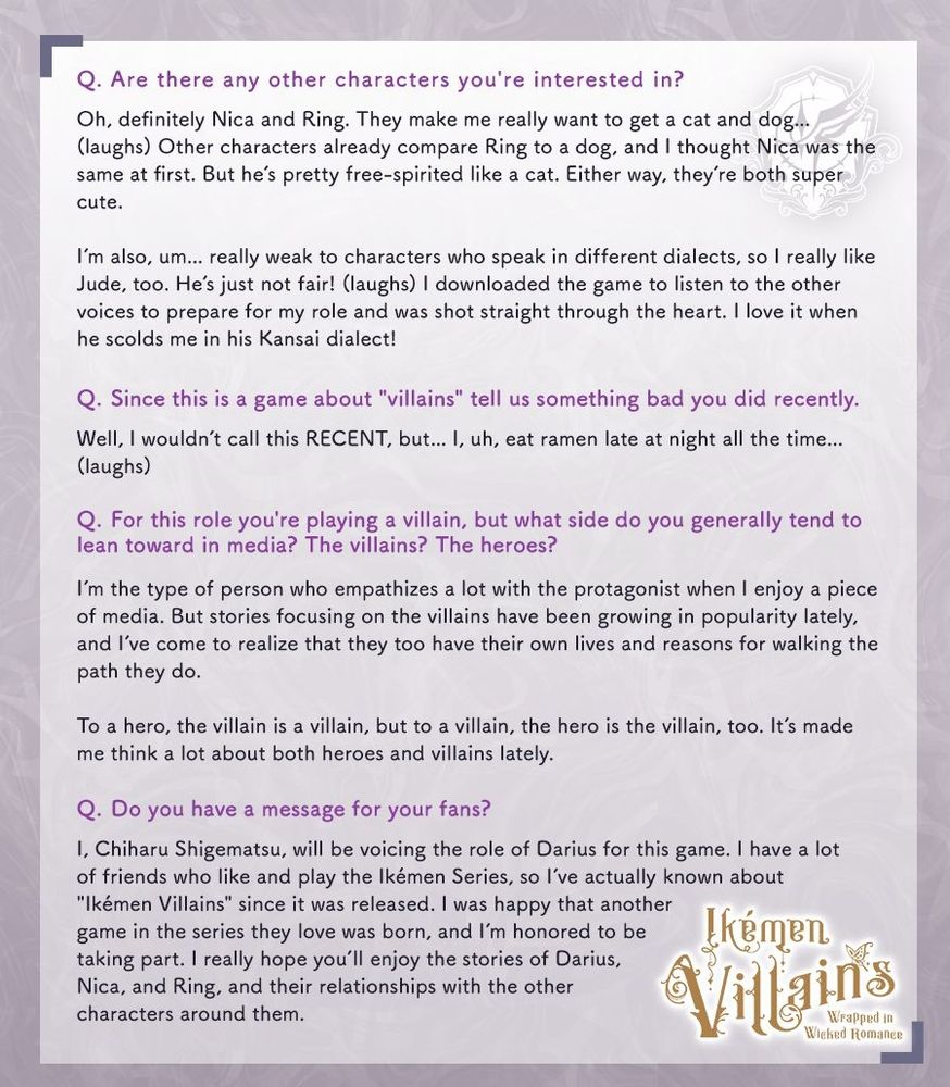 Q. Are there any other characters you're interested in?
«Oh, definitely Nica and Ring. They make me really want to get a cat and dog... (laughs) Other characters already compare Ring to a dog, and I thought Nica was the same at first. But he's pretty free-spirited like a cat. Either way, they're both super cute.
I'm also, um... really weak to characters who speak in different dialects, so I really like Jude, too. He's just not fair! (laughs) I downloaded the game to listen to the other voices to prepare for my role and was shot straight through the heart. I love it when he scolds me in his Kansai dialect!»

Q. Since this is a game about "villains" tell us something bad you did recently. 
«Well, I wouldn't call this RECENT, but... I, uh, eat ramen late at night all the time... (laughs)»

Q. For this role you're playing a villain, but what side do you generally tend to lean towards in media? The villains? The heroes?
«I'm the type of person who empathizes a lot with the protagonist when I enjoy a piece of media. But stories focusing on the villains have been growing in popularity lately, and I've come to realize that they too have their own lives and reasons for walking the path they do. To a hero, the villain is a villain, but to a villain, the hero is the villain, too. It's made me think a lot about both heroes and villains lately.»

Q. Do you have a message to your fans?
«I, Chiharu Shigematsu, will be voicing the role of Darius for this game. I have a lot of friends who like and play the Ikémen Series, so I've actually known about "Ikémen Villains" since it was released. I was happy that another game in the series they love was born, and I'm honored to be taking part. I really hope you'll enjoy the stories of Darius, Nica, and Ring, and their relationships with the other characters around them.»