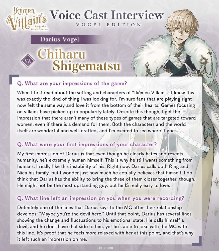 Ikémen Villains Voice Cast Interviews, Vogel Edition
Darius Vogel
VA: Chiharu Shigematsu

Q. What are your impressions of the game?
«When I first read about the setting and characters of "Ikémen Villains", I knew this was exactly the kind of thing I was looking for. I'm sure fans that are playing right now felt the same way and love it from the bottom of their hearts. Games focusing on villains have picked up in popularity lately. Despite this though, I get the impression that there aren't many of these types of games that are targeted toward women, even if there is a demand for them. Both the characters and the world itself are wonderful and well-crafted, and I'm excited to see where it goes.»

Q. What were your first impressions of your character?
«My first impression of Darius is that even though he clearly hates and resents humanity, he's extremely human himself. This is why he still wants something from humans. I really like this instability of his. Right now, Darius calls both Ring and Nica his family, but I wonder just how much he actually believes that himself. I do think that Darius has the ability to bring the three of them closer together, though. He might not be the most upstanding guy, but he IS really easy to love.»

Q. What line left an impression on you when you were recording?
«Definitely one of the lines that Darius says to the MC after their relationship develops: "Maybe you're the devil here." Until that point, Darius has several lines showing the change and fluctuations to his emotional state. He calls himself a devil, and he does have that side to him, yet he's able to joke with the MC with this line. It's proof that he feels more relaxed with her at this point, and that's why it left such an impression on me.»