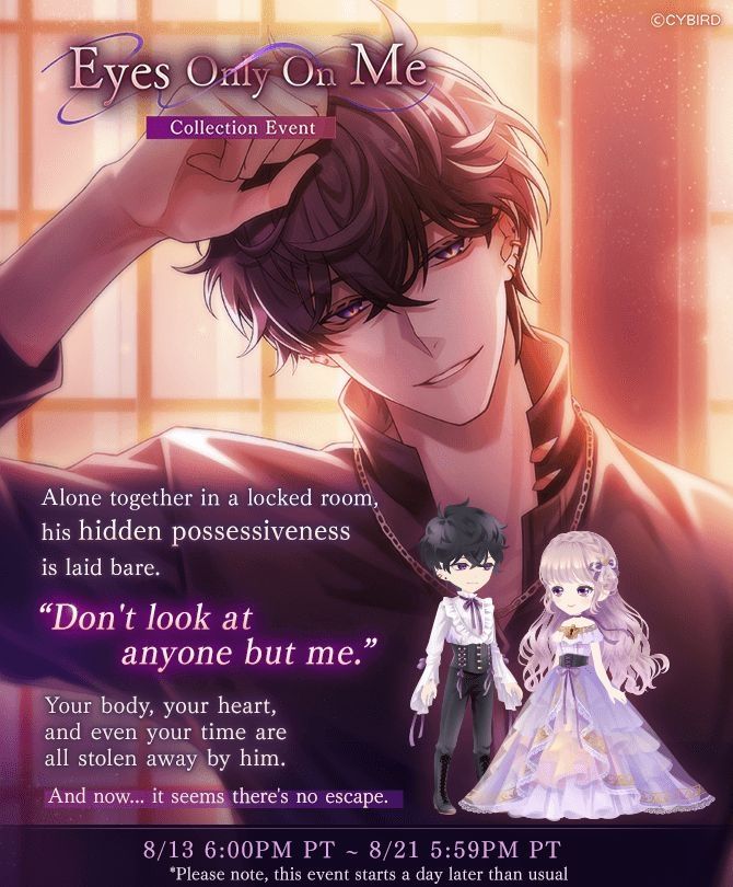 Eyes Only On Me Collection Event 

Alone together in a locked room, his hidden possessiveness is laid bare.
«Don't look at anyone but me.»
Your body, your heart, and even your time are all stolen away by him.
And now... it seems there's no escape.

From August 13th at 6:00pm PT to August 21st at 5:59pm PT 
*Please note, this event starts a day later than usual