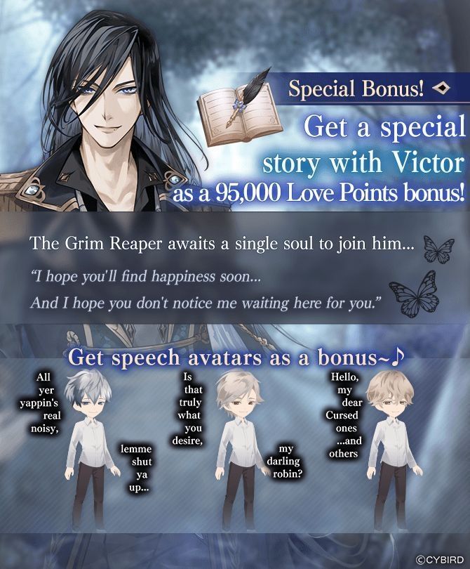 Special Bonus!
Get a special story with Victor as a 95,000 Love Points bonus!
The Grim Reaper awaits a single soul to join him...
«I hope you'll find happiness soon... And I hope you don't notice me waiting here for you.»

Get speech avatars as a bonus~
Jude's avatar: «All yer yappin's real noisy, lemme shut ya up...»
William's avatar: «Is that truly what you desire, my darling robin?»
Darius's avatar: «Hello, my dear Cursed ones... and others»