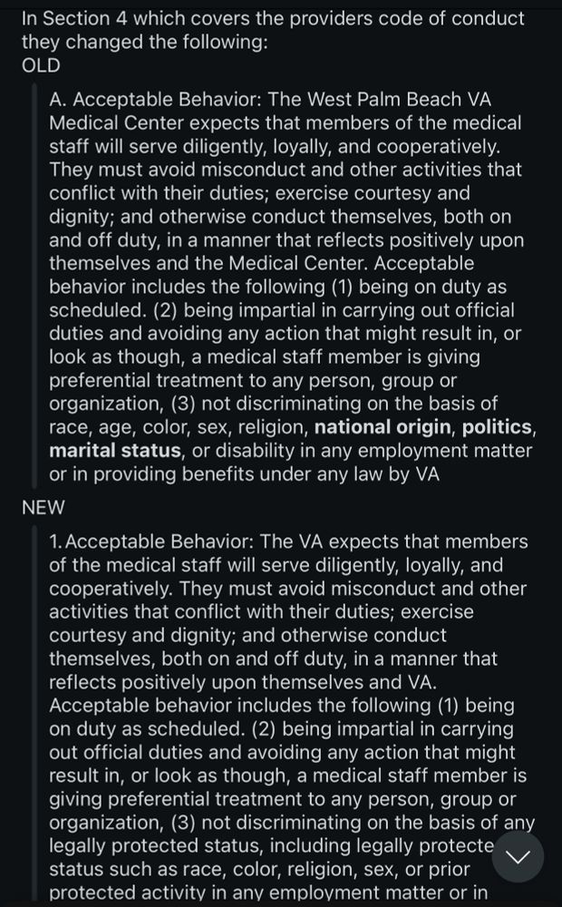 In Section 4 which covers the providers code of conduct they changed the following:
OLD
A. Acceptable Behavior: The West Palm Beach VA
Medical Center expects that members of the medical staff will serve diligently, loyally, and cooperatively.
They must avoid misconduct and other activities that conflict with their duties; exercise courtesy and dignity; and otherwise conduct themselves, both on and off duty, in a manner that reflects positively upon themselves and the Medical Center. Acceptable behavior includes the following (1) being on duty as scheduled. (2) being impartial in carrying out official duties and avoiding any action that might result in, or look as though, a medical staff member is giving preferential treatment to any person, group or organization, (3) not discriminating on the basis of race, age, color, sex, religion, national origin, politics, marital status, or disability in any employment matter or in providing benefits under any law by VA
NEW
1. Acceptable Behavior: The VA expects that members of the medical staff will serve diligently, loyally, and cooperatively. They must avoid misconduct and other activities that conflict with their duties; exercise courtesy and dignity; and otherwise conduct themselves, both on and off duty, in a manner that reflects positively upon themselves and VA.
Acceptable behavior includes the following (1) being on duty as scheduled. (2) being impartial in carrying out official duties and avoiding any action that might result in, or look as though, a medical staff member is giving preferential treatment to any person, group or organization, (3) not discriminating on the basis of any legally protected status, including legally protecte status such as race, color, religion, sex, or prior protected activity in any employment matter or in