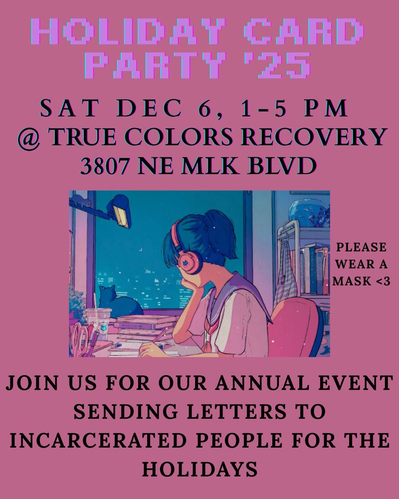 Pink flyer with a colorful drawing in the middle of a person with blue hair with headphones on. They are writing at a desk with books and supplies on it. There is a cat looking out the window.
Text reads
Holiday Card Party '25
Sat Dec 6th, 1 - 5 pm
At True Colors Recovery
3807 NE MLK Blvd
Please wear a mask
Join us for out annual event sending letters to incarcerated people for the holidays
