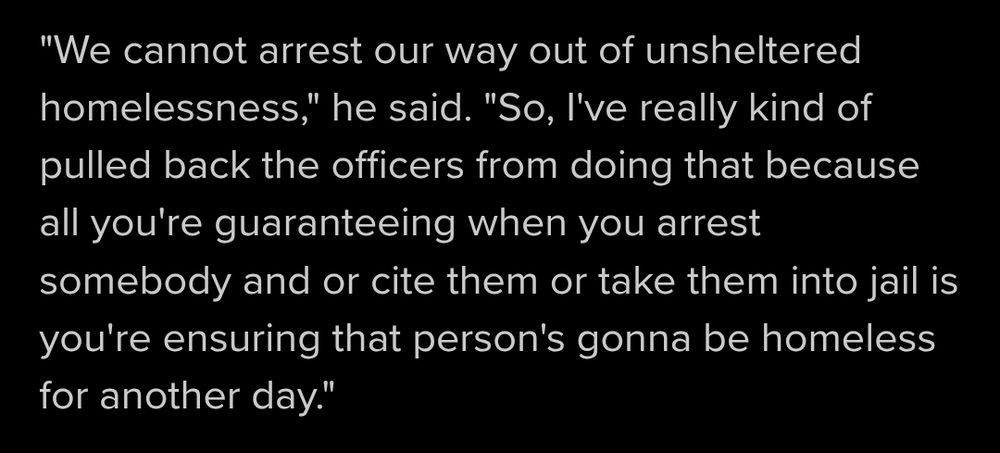 "We cannot arrest our way out of unsheltered homelessness," he said. "So, I've really kind of pulled back the officers from doing that because all you're guaranteeing when you arrest somebody and or cite them or take them into jail is you're ensuring that person's gonna be homeless for another day."
