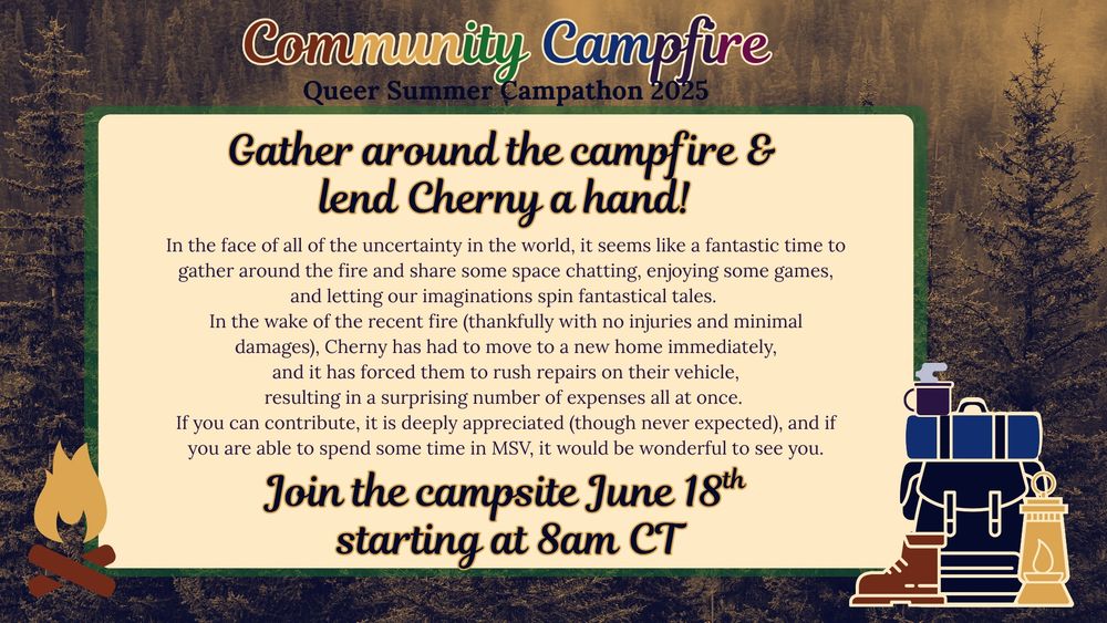 Gather around the campfire & lend Cherny a hand!
In the face of all of the uncertainty in the world, it seems like a fantastic time to gather around the fire and share some space chatting, enjoying some games, and letting our imaginations spin fantastical tales. 
In the wake of the recent fire (thankfully with no injuries and minimal damages), Cherny has had to move to a new home immediately,
 and it has forced them to rush repairs on their vehicle, 
resulting in a surprising number of expenses all at once. 
If you can contribute, it is deeply appreciated (though never expected), and if you are able to spend some time in MSV, it would be wonderful to see you.
Join the campsite June 18th starting at 8am CT