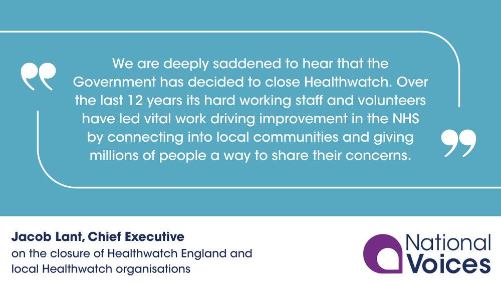 On a light blue background text reads "We are deeply saddened to hear that the Government has decided to close Healthwatch. Over the last 12 years its hard working staff and volunteers have led vital work driving improvement in the NHS by connecting into local communities and giving millions of people a way to share their concerns". To the bottom left corner text reads 'Jacob Lant, Chief Executive on the closure of Healthwatch England and local Healthwatch organisations'. To the bottom right corner is the National Voices logo.
