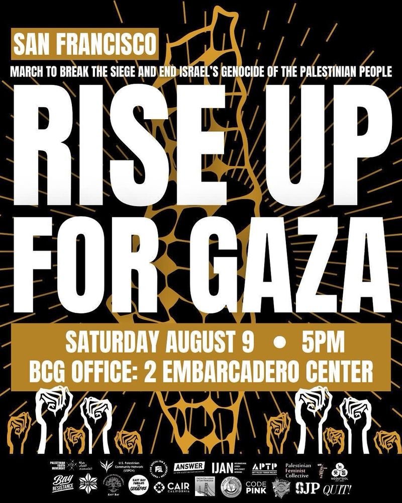 SAN FRANCISCO
MARCH TO BREAK THE SIEGE AND END ISRAEL'S GENOCIDE OF THE PALESTINIAN PEOPLE RISE UP
FOR GAZA SATURDAY AUGUST 9 •
5PM
BCG OFFICE: 2 EMBARCADERO CENTER
PALESTIRIAN
Ray
RESISTANCE
الشافي
U.S. Palestinian
Community Network
(USPCN)
CEASCHRE
ANSWER
CAIR
CALIFORNIA
IJANE
APTP CODE
PINK Palestinian Feminist
Collective
NOPUTDOL
SJP QUIT!