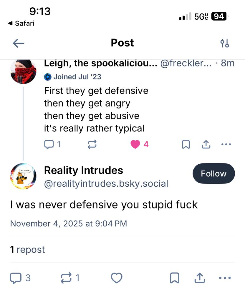 Leigh, the spookaliciou... @freckler... • 8m
Joined Jul '23
First they get defensive then they get angry then they get abusive it's really rather typical

Reality Intrudes
@realityintrudes.bsky.social
I was never defensive you stupid fuck