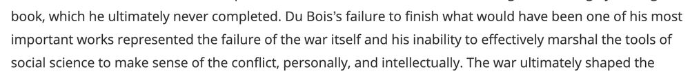 Image of a paper text. It reads: "Du Bois’s failure to finish what would have been one of his most important works represented the failure of the war itself and his inability to effectively marshal the tools of social science to make sense of the conflict, personally, and intellectually."