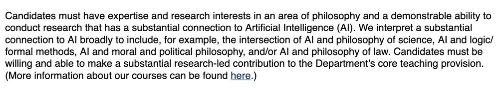 Candidates must have expertise and research interests in an area of philosophy and a demonstrable ability to conduct research that has a substantial connection to Artificial Intelligence (AI). We interpret a substantial connection to AI broadly to include, for example, the intersection of AI and philosophy of science, AI and logic/formal methods, AI and moral and political philosophy, and/or AI and philosophy of law. Candidates must be willing and able to make a substantial research-led contribution to the Department’s core teaching provision. (More information about our courses can be found here.)