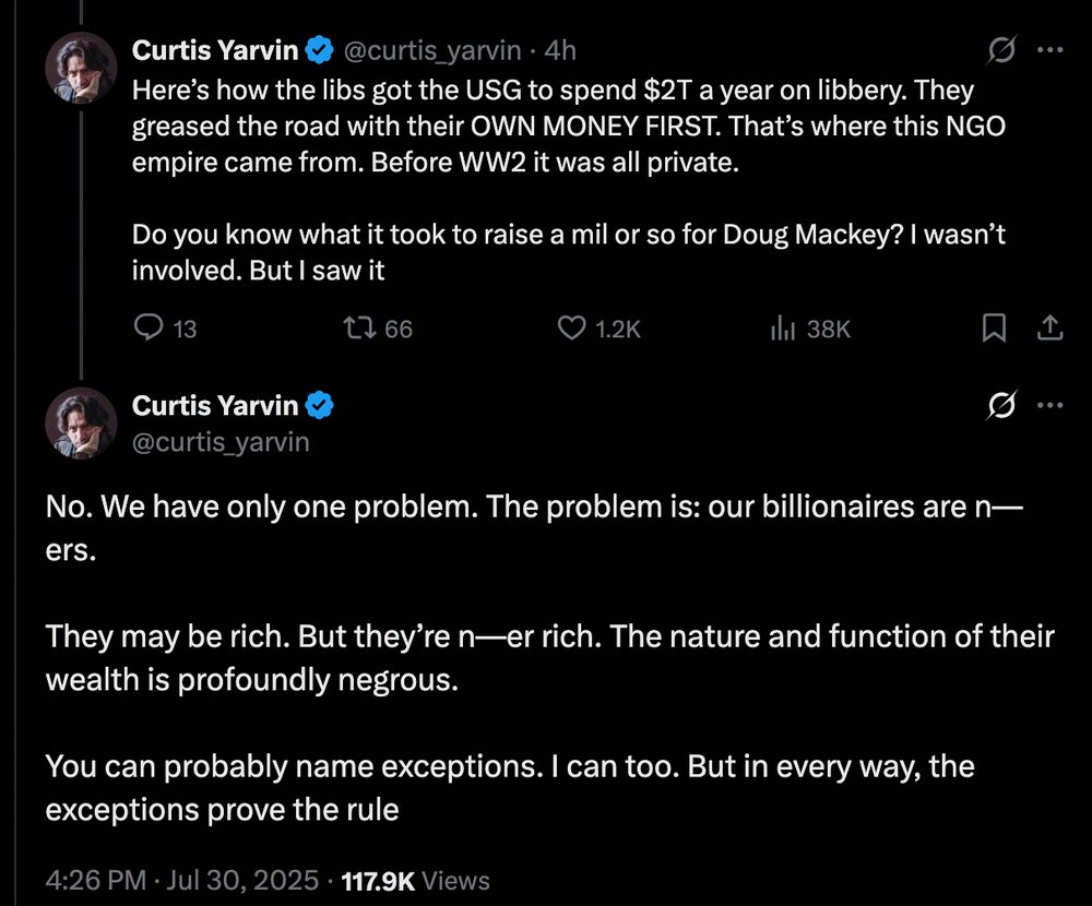 Curtis Yarvin tweets:

"Here’s how the libs got the USG to spend $2T a year on libbery. They greased the road with their OWN MONEY FIRST. That’s where this NGO empire came from. Before WW2 it was all private.

Do you know what it took to raise a mil or so for Doug Mackey? I wasn’t involved. But I saw it"

Then a second tweet from him:

"No. We have only one problem. The problem is: our billionaires are n—ers. 

They may be rich. But they’re n—er rich. The nature and function of their wealth is profoundly negrous.

You can probably name exceptions. I can too. But in every way, the exceptions prove the rule"